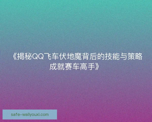 《揭秘QQ飞车伏地魔背后的技能与策略成就赛车高手》