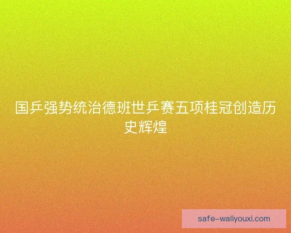 国乒强势统治德班世乒赛五项桂冠创造历史辉煌