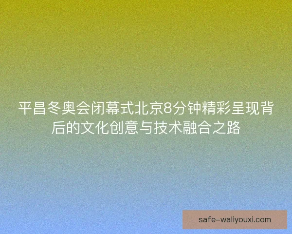 平昌冬奥会闭幕式北京8分钟精彩呈现背后的文化创意与技术融合之路